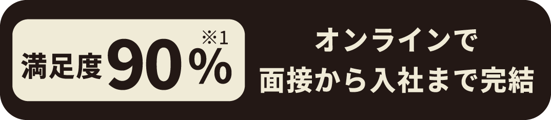 満足度90%※1（オンラインで面接から入社まで完結）