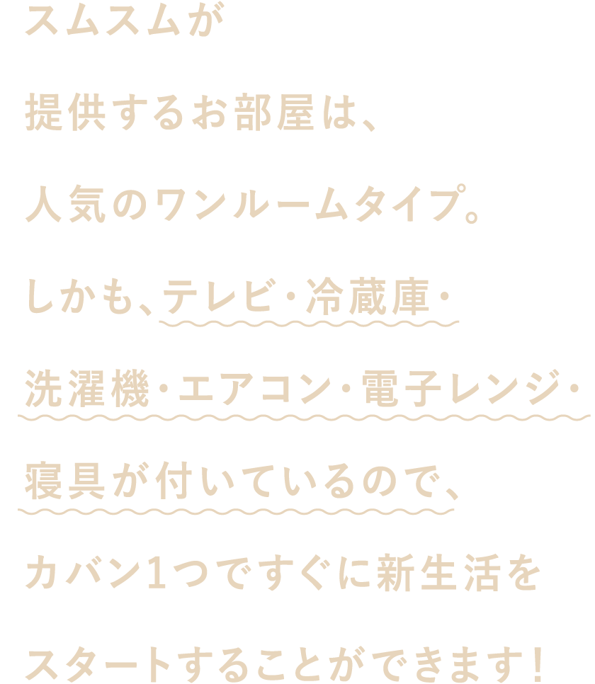 スムスムが提供するお部屋は、人気のワンルームタイプ。しかも、テレビ・冷蔵庫・洗濯機・エアコン・電子レンジ・寝具が付いているので、カバン1つですぐに新生活をスタートすることができます！