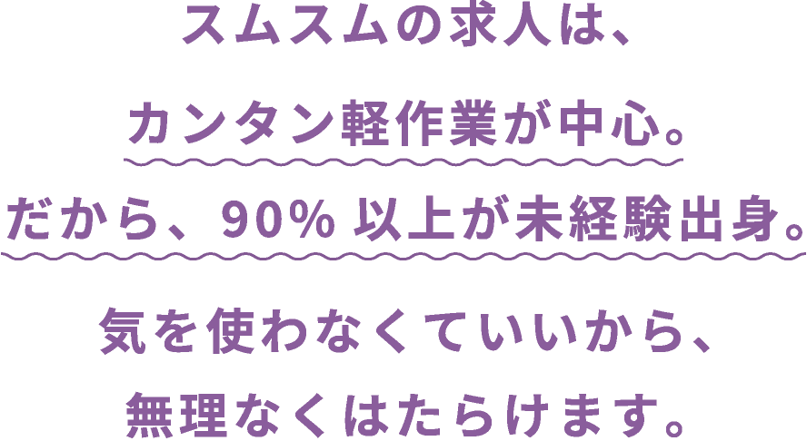 スムスムの求人は、カンタン軽作業が中心。だから、90%以上が未経験出身。気を使わなくていいから、無理なくはたらけます。